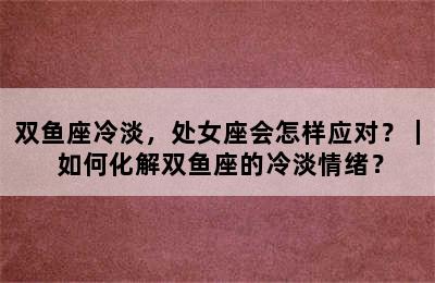 双鱼座冷淡，处女座会怎样应对？｜ 如何化解双鱼座的冷淡情绪？